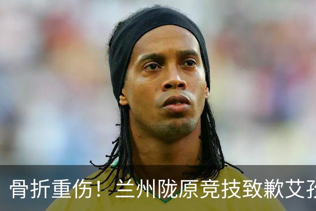 骨折重伤！兰州陇原竞技致歉艾孜海尔：致以最诚挚的歉意与慰问